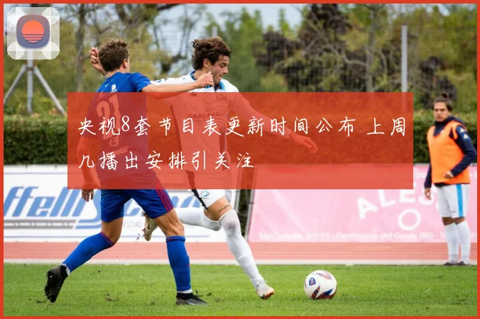 央视8套节目表更新时间公布 上周几播出安排引关注