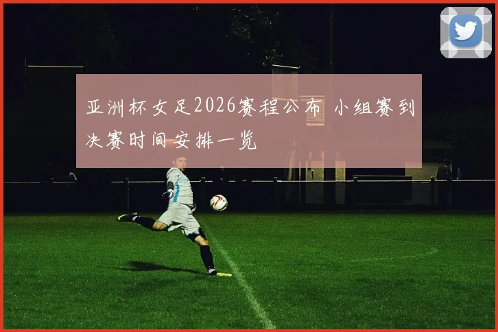 亚洲杯女足2026赛程公布 小组赛到决赛时间安排一览