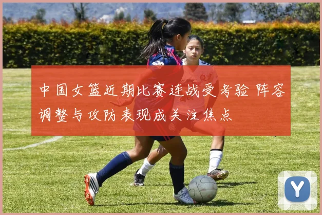 中国女篮近期比赛连战受考验 阵容调整与攻防表现成关注焦点