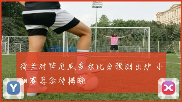 荷兰对阵厄瓜多尔比分预测出炉 小组赛悬念待揭晓
