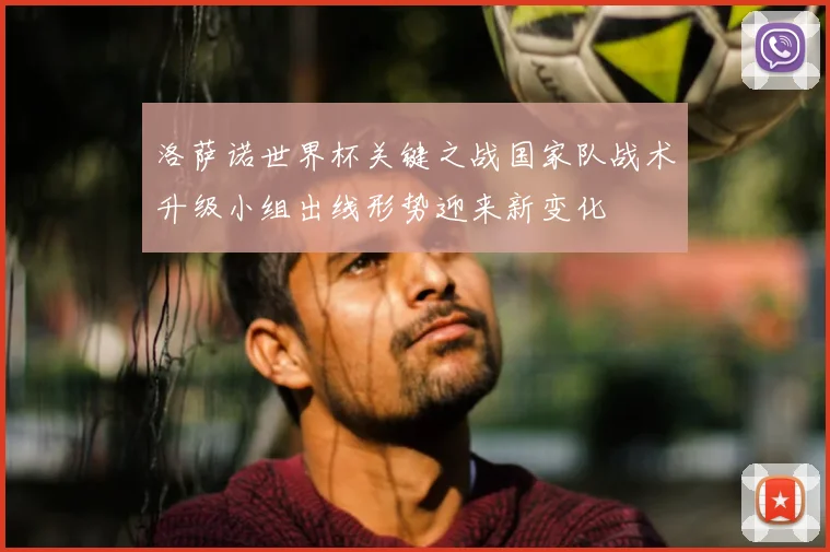 洛萨诺世界杯关键之战国家队战术升级小组出线形势迎来新变化